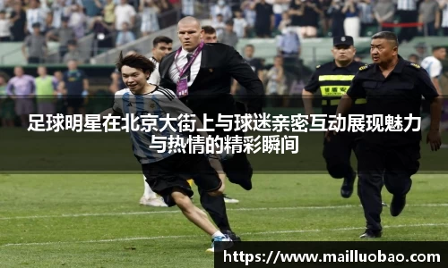 足球明星在北京大街上与球迷亲密互动展现魅力与热情的精彩瞬间